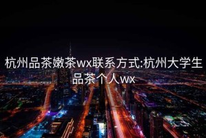 杭州品茶嫩茶wx联系方式:杭州大学生品茶个人wx