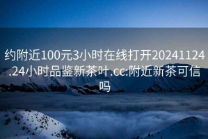 约附近100元3小时在线打开20241124.24小时品鉴新茶叶.cc:附近新茶可信吗