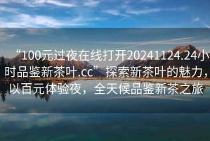 “100元过夜在线打开20241124.24小时品鉴新茶叶.cc”探索新茶叶的魅力，以百元体验夜，全天候品鉴新茶之旅