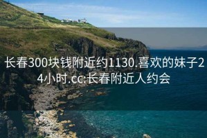 长春300块钱附近约1130.喜欢的妹子24小时.cc:长春附近人约会