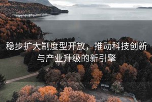 稳步扩大制度型开放，推动科技创新与产业升级的新引擎