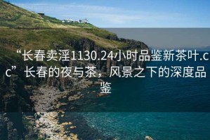 “长春卖淫1130.24小时品鉴新茶叶.cc”长春的夜与茶，风景之下的深度品鉴