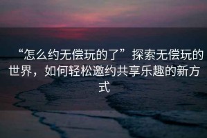 “怎么约无偿玩的了”探索无偿玩的世界，如何轻松邀约共享乐趣的新方式