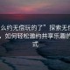 “怎么约无偿玩的了”探索无偿玩的世界，如何轻松邀约共享乐趣的新方式