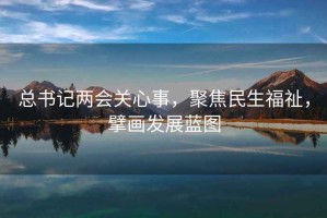 总书记两会关心事，聚焦民生福祉，擘画发展蓝图