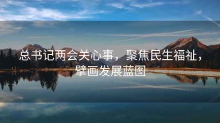 总书记两会关心事，聚焦民生福祉，擘画发展蓝图