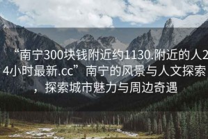 “南宁300块钱附近约1130.附近的人24小时最新.cc”南宁的风景与人文探索，探索城市魅力与周边奇遇