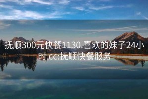 抚顺300元快餐1130.喜欢的妹子24小时.cc:抚顺快餐服务