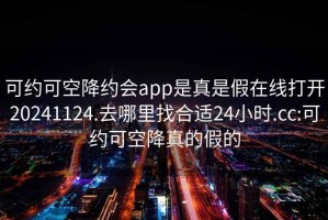 可约可空降约会app是真是假在线打开20241124.去哪里找合适24小时.cc:可约可空降真的假的