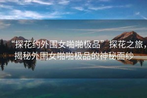 “探花约外围女啪啪极品”探花之旅，揭秘外围女啪啪极品的神秘面纱