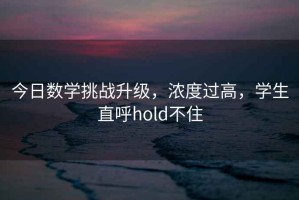 今日数学挑战升级，浓度过高，学生直呼hold不住