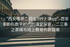 “西安喝茶二四七399上课qq”西安茶韵与数字时代的课堂探索，二三事之茶缘与线上教育的新篇章