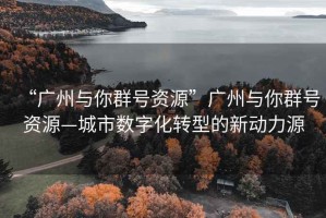 “广州与你群号资源”广州与你群号资源—城市数字化转型的新动力源