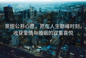 景甜公开心愿，愿在人生巅峰时刻，收获爱情与婚姻的双重喜悦