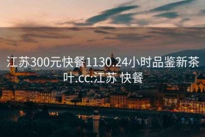 江苏300元快餐1130.24小时品鉴新茶叶.cc:江苏 快餐