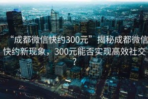 “成都微信快约300元”揭秘成都微信快约新现象，300元能否实现高效社交？