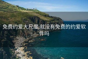 免费约爱大尺度:就没有免费的约爱软件吗