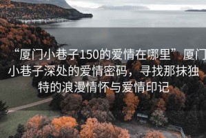 “厦门小巷子150的爱情在哪里”厦门小巷子深处的爱情密码，寻找那抹独特的浪漫情怀与爱情印记