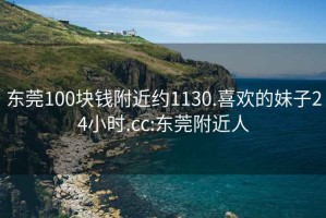 东莞100块钱附近约1130.喜欢的妹子24小时.cc:东莞附近人