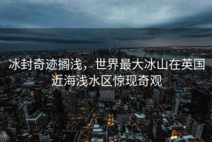 冰封奇迹搁浅，世界最大冰山在英国近海浅水区惊现奇观