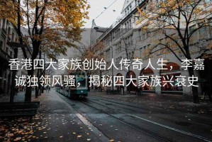 香港四大家族创始人传奇人生，李嘉诚独领风骚，揭秘四大家族兴衰史