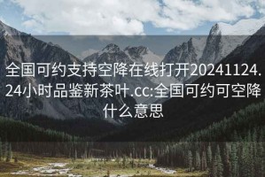 全国可约支持空降在线打开20241124.24小时品鉴新茶叶.cc:全国可约可空降什么意思