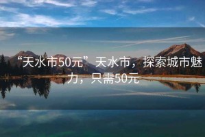 “天水市50元”天水市，探索城市魅力，只需50元