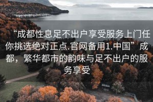 “成都性息足不出户享受服务上门任你挑选绝对正点.官网备用1.中国”成都，繁华都市的韵味与足不出户的服务享受