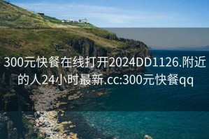 300元快餐在线打开2024DD1126.附近的人24小时最新.cc:300元快餐qq