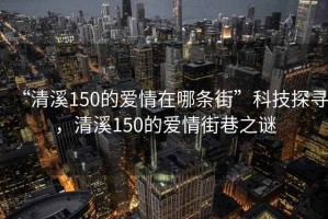 “清溪150的爱情在哪条街”科技探寻，清溪150的爱情街巷之谜