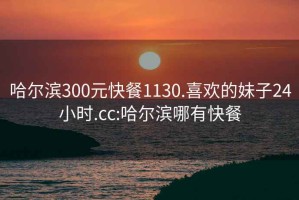 哈尔滨300元快餐1130.喜欢的妹子24小时.cc:哈尔滨哪有快餐