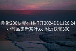 附近200快餐在线打开2024DD1126.24小时品鉴新茶叶.cc:附近快餐300