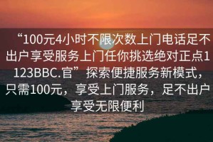 “100元4小时不限次数上门电话足不出户享受服务上门任你挑选绝对正点1123BBC.官”探索便捷服务新模式，只需100元，享受上门服务，足不出户享受无限便利