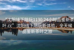 “沈阳线下陪玩1130.24小时品鉴新茶叶.cc”沈阳线下陪玩新体验，全天候品鉴新茶叶之旅