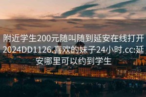 附近学生200元随叫随到延安在线打开2024DD1126.喜欢的妹子24小时.cc:延安哪里可以约到学生