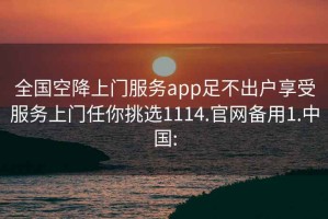 全国空降上门服务app足不出户享受服务上门任你挑选1114.官网备用1.中国: