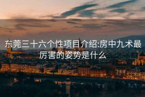 东莞三十六个性项目介绍:房中九术最厉害的姿势是什么