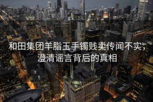 和田集团羊脂玉手镯贱卖传闻不实，澄清谣言背后的真相