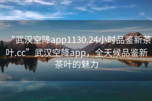 “武汉空降app1130.24小时品鉴新茶叶.cc”武汉空降app，全天候品鉴新茶叶的魅力