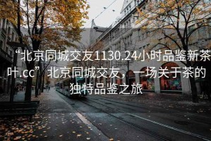 “北京同城交友1130.24小时品鉴新茶叶.cc”北京同城交友，一场关于茶的独特品鉴之旅