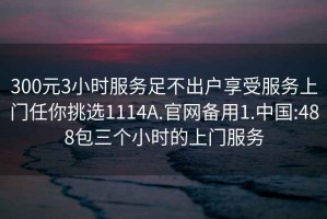 300元3小时服务足不出户享受服务上门任你挑选1114A.官网备用1.中国:488包三个小时的上门服务