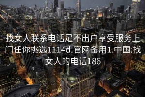 找女人联系电话足不出户享受服务上门任你挑选1114d.官网备用1.中国:找女人的电话186