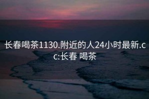 长春喝茶1130.附近的人24小时最新.cc:长春 喝茶