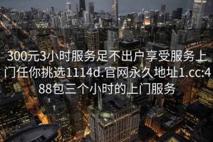 300元3小时服务足不出户享受服务上门任你挑选1114d.官网永久地址1.cc:488包三个小时的上门服务