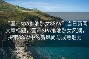 “国产spa推油熟女88AV”当日新闻文章标题，国产SPA推油熟女风潮，探索88AV中的新风尚与成熟魅力