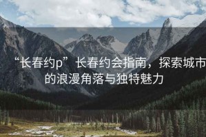 “长春约p”长春约会指南，探索城市的浪漫角落与独特魅力