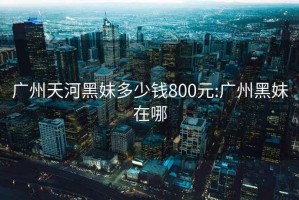 广州天河黑妹多少钱800元:广州黑妹在哪