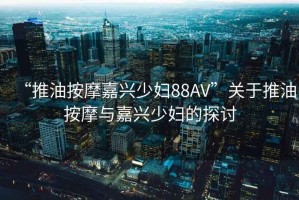 “推油按摩嘉兴少妇88AV”关于推油按摩与嘉兴少妇的探讨