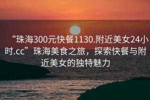 “珠海300元快餐1130.附近美女24小时.cc”珠海美食之旅，探索快餐与附近美女的独特魅力