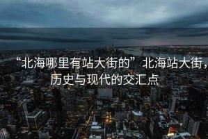 “北海哪里有站大街的”北海站大街，历史与现代的交汇点